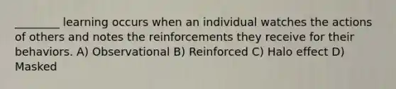 ________ learning occurs when an individual watches the actions of others and notes the reinforcements they receive for their behaviors. A) Observational B) Reinforced C) Halo effect D) Masked