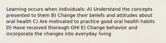 Learning occurs when individuals: A) Understand the concepts presented to them B) Change their beliefs and attitudes about oral health C) Are motivated to practice good oral health habits D) Have received thorough OHI E) Change behavior and incorporate the changes into everyday living