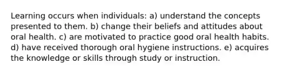 Learning occurs when individuals: a) understand the concepts presented to them. b) change their beliefs and attitudes about oral health. c) are motivated to practice good oral health habits. d) have received thorough oral hygiene instructions. e) acquires the knowledge or skills through study or instruction.