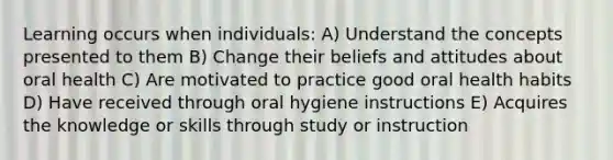 Learning occurs when individuals: A) Understand the concepts presented to them B) Change their beliefs and attitudes about oral health C) Are motivated to practice good oral health habits D) Have received through oral hygiene instructions E) Acquires the knowledge or skills through study or instruction