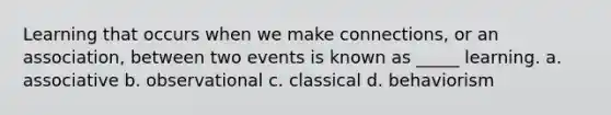 Learning that occurs when we make connections, or an association, between two events is known as _____ learning. a. associative b. observational c. classical d. behaviorism