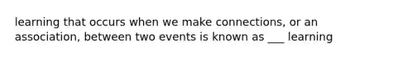 learning that occurs when we make connections, or an association, between two events is known as ___ learning