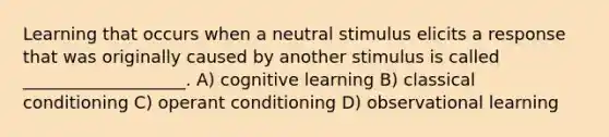 Learning that occurs when a neutral stimulus elicits a response that was originally caused by another stimulus is called ___________________. A) cognitive learning B) classical conditioning C) operant conditioning D) observational learning