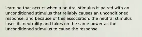 learning that occurs when a neutral stimulus is paired with an unconditioned stimulus that reliably causes an unconditioned response; and because of this association, the neutral stimulus loses its neutrality and takes on the same power as the unconditioned stimulus to cause the response