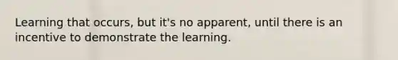 Learning that occurs, but it's no apparent, until there is an incentive to demonstrate the learning.