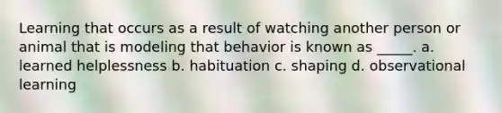 Learning that occurs as a result of watching another person or animal that is modeling that behavior is known as _____. a. learned helplessness b. habituation c. shaping d. observational learning