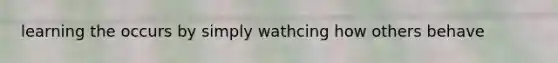 learning the occurs by simply wathcing how others behave