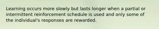 Learning occurs more slowly but lasts longer when a partial or intermittent reinforcement schedule is used and only some of the individual's responses are rewarded.