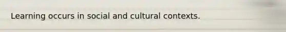 Learning occurs in social and cultural contexts.