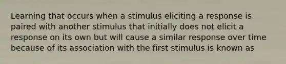 Learning that occurs when a stimulus eliciting a response is paired with another stimulus that initially does not elicit a response on its own but will cause a similar response over time because of its association with the first stimulus is known as