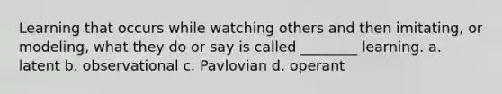 Learning that occurs while watching others and then imitating, or modeling, what they do or say is called ________ learning. a. latent b. observational c. Pavlovian d. operant