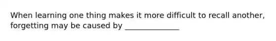 When learning one thing makes it more difficult to recall another, forgetting may be caused by ______________