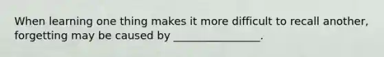 When learning one thing makes it more difficult to recall another, forgetting may be caused by ________________.