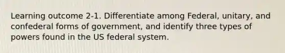 Learning outcome 2-1. Differentiate among Federal, unitary, and confederal forms of government, and identify three types of powers found in the US federal system.