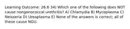 Learning Outcome: 26.6 34) Which one of the following does NOT cause nongonococcal urethritis? A) Chlamydia B) Mycoplasma C) Neisseria D) Ureaplasma E) None of the answers is correct; all of these cause NGU.