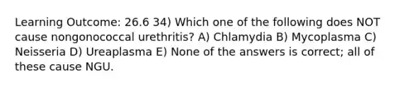 Learning Outcome: 26.6 34) Which one of the following does NOT cause nongonococcal urethritis? A) Chlamydia B) Mycoplasma C) Neisseria D) Ureaplasma E) None of the answers is correct; all of these cause NGU.