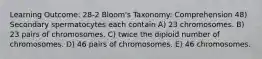 Learning Outcome: 28-2 Bloom's Taxonomy: Comprehension 48) Secondary spermatocytes each contain A) 23 chromosomes. B) 23 pairs of chromosomes. C) twice the diploid number of chromosomes. D) 46 pairs of chromosomes. E) 46 chromosomes.