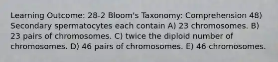 Learning Outcome: 28-2 Bloom's Taxonomy: Comprehension 48) Secondary spermatocytes each contain A) 23 chromosomes. B) 23 pairs of chromosomes. C) twice the diploid number of chromosomes. D) 46 pairs of chromosomes. E) 46 chromosomes.