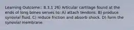 Learning Outcome:: 8.3.1 26) Articular cartilage found at the ends of long bones serves to: A) attach tendons. B) produce synovial fluid. C) reduce friction and absorb shock. D) form the synovial membrane.