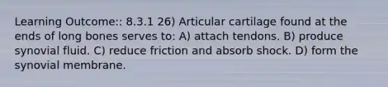 Learning Outcome:: 8.3.1 26) Articular cartilage found at the ends of long bones serves to: A) attach tendons. B) produce synovial fluid. C) reduce friction and absorb shock. D) form the synovial membrane.