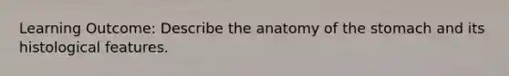 Learning Outcome: Describe the anatomy of the stomach and its histological features.