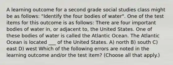 A learning outcome for a second grade social studies class might be as follows: "Identify the four bodies of water". One of the test items for this outcome is as follows: There are four important bodies of water in, or adjacent to, the United States. One of these bodies of water is called the Atlantic Ocean. The Atlantic Ocean is located ___ of the United States. A) north B) south C) east D) west Which of the following errors are noted in the learning outcome and/or the test item? (Choose all that apply.)