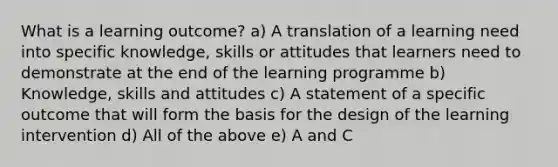 What is a learning outcome? a) A translation of a learning need into specific knowledge, skills or attitudes that learners need to demonstrate at the end of the learning programme b) Knowledge, skills and attitudes c) A statement of a specific outcome that will form the basis for the design of the learning intervention d) All of the above e) A and C