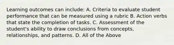 Learning outcomes can include: A. Criteria to evaluate student performance that can be measured using a rubric B. Action verbs that state the completion of tasks. C. Assessment of the student's ability to draw conclusions from concepts, relationships, and patterns. D. All of the Above