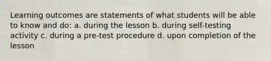 Learning outcomes are statements of what students will be able to know and do: a. during the lesson b. during self-testing activity c. during a pre-test procedure d. upon completion of the lesson