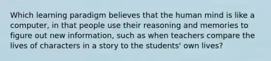 Which learning paradigm believes that the human mind is like a computer, in that people use their reasoning and memories to figure out new information, such as when teachers compare the lives of characters in a story to the students' own lives?