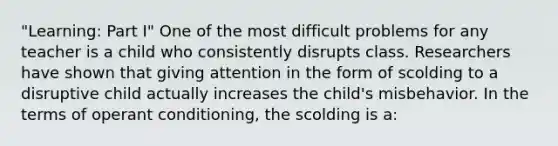 "Learning: Part I" One of the most difficult problems for any teacher is a child who consistently disrupts class. Researchers have shown that giving attention in the form of scolding to a disruptive child actually increases the child's misbehavior. In the terms of <a href='https://www.questionai.com/knowledge/kcaiZj2J12-operant-conditioning' class='anchor-knowledge'>operant conditioning</a>, the scolding is a: