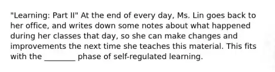 "Learning: Part II" At the end of every day, Ms. Lin goes back to her office, and writes down some notes about what happened during her classes that day, so she can make changes and improvements the next time she teaches this material. This fits with the ________ phase of self-regulated learning.