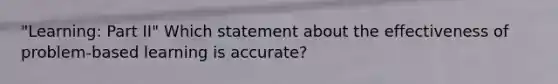 "Learning: Part II" Which statement about the effectiveness of problem-based learning is accurate?