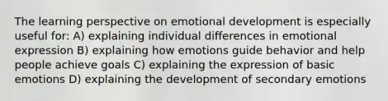 The learning perspective on emotional development is especially useful for: A) explaining individual differences in emotional expression B) explaining how emotions guide behavior and help people achieve goals C) explaining the expression of basic emotions D) explaining the development of secondary emotions