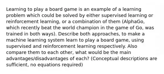 Learning to play a board game is an example of a learning problem which could be solved by either supervised learning or reinforcement learning, or a combination of them (AlphaGo, which recently beat the world champion in the game of Go, was trained in both ways). Describe both approaches, to make a machine learning system learn to play a board game, using supervised and reinforcement learning respectively. Also compare them to each other, what would be the main advantages/disadvantages of each? (Conceptual descriptions are sufficient, no equations required)