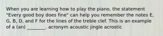 When you are learning how to play the piano, the statement "Every good boy does fine" can help you remember the notes E, G, B, D, and F for the lines of the treble clef. This is an example of a (an) ________. acronym acoustic jingle acrostic