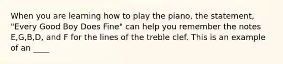 When you are learning how to play the piano, the statement, "Every Good Boy Does Fine" can help you remember the notes E,G,B,D, and F for the lines of the treble clef. This is an example of an ____