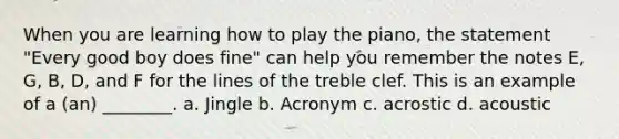 When you are learning how to play the piano, the statement "Every good boy does fine" can help you remember the notes E, G, B, D, and F for the lines of the treble clef. This is an example of a (an) ________. a. Jingle b. Acronym c. acrostic d. acoustic