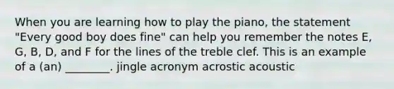 When you are learning how to play the piano, the statement "Every good boy does fine" can help you remember the notes E, G, B, D, and F for the lines of the treble clef. This is an example of a (an) ________. jingle acronym acrostic acoustic