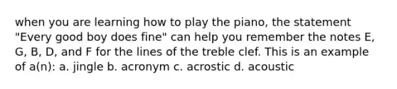 when you are learning how to play the piano, the statement "Every good boy does fine" can help you remember the notes E, G, B, D, and F for the lines of the treble clef. This is an example of a(n): a. jingle b. acronym c. acrostic d. acoustic