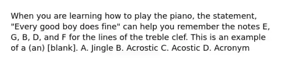 When you are learning how to play the piano, the statement, "Every good boy does fine" can help you remember the notes E, G, B, D, and F for the lines of the treble clef. This is an example of a (an) [blank]. A. Jingle B. Acrostic C. Acostic D. Acronym