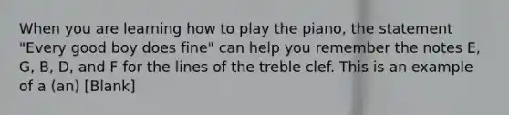 When you are learning how to play the piano, the statement "Every good boy does fine" can help you remember the notes E, G, B, D, and F for the lines of the treble clef. This is an example of a (an) [Blank]