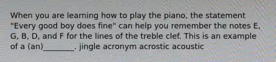 When you are learning how to play the piano, the statement "Every good boy does fine" can help you remember the notes E, G, B, D, and F for the lines of the treble clef. This is an example of a (an)________. jingle acronym acrostic acoustic