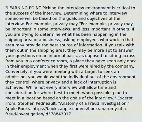 "LEARNING POINT Picking the interview environment is critical to the success of the interview. Determining where to interview someone will be based on the goals and objectives of the interview. For example, privacy may "For example, privacy may be important in some interviews, and less important in others. If you are trying to determine what has been happening in the shipping area of a business, asking employees who work in that area may provide the best source of information. If you talk with them out in the shipping area, they may be more apt to answer your questions on an informal basis, as opposed to sitting across from you in a conference room, a place they have seen only once in their employment when they first were hired by the company. Conversely, if you were meeting with a target to seek an admission, you would want the individual out of the environment they control, where privacy and a lack of interruption is achieved. While not every interview will allow time and consideration for where best to meet, when possible, plan to meet in a location based on the goals of the interview." Excerpt From: Stephen Pedneault. "Anatomy of a Fraud Investigation." Apple Books. https://books.apple.com/us/book/anatomy-of-a-fraud-investigation/id378843017