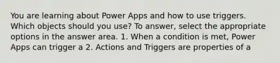 You are learning about Power Apps and how to use triggers. Which objects should you use? To answer, select the appropriate options in the answer area. 1. When a condition is met, Power Apps can trigger a 2. Actions and Triggers are properties of a