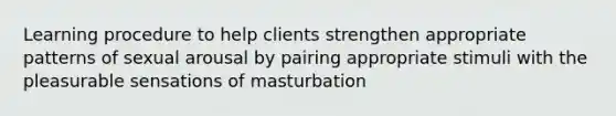 Learning procedure to help clients strengthen appropriate patterns of sexual arousal by pairing appropriate stimuli with the pleasurable sensations of masturbation