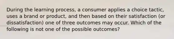 During the learning process, a consumer applies a choice tactic, uses a brand or product, and then based on their satisfaction (or dissatisfaction) one of three outcomes may occur. Which of the following is not one of the possible outcomes?