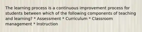 The learning process is a continuous improvement process for students between which of the following components of teaching and learning? * Assessment * Curriculum * Classroom management * Instruction