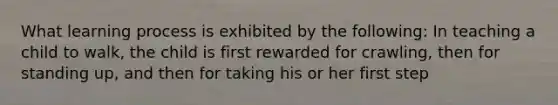 What learning process is exhibited by the following: In teaching a child to walk, the child is first rewarded for crawling, then for standing up, and then for taking his or her first step