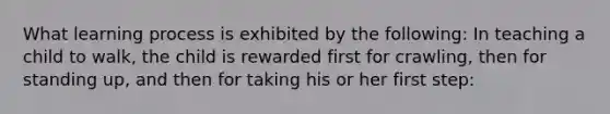 What learning process is exhibited by the following: In teaching a child to walk, the child is rewarded first for crawling, then for standing up, and then for taking his or her first step: